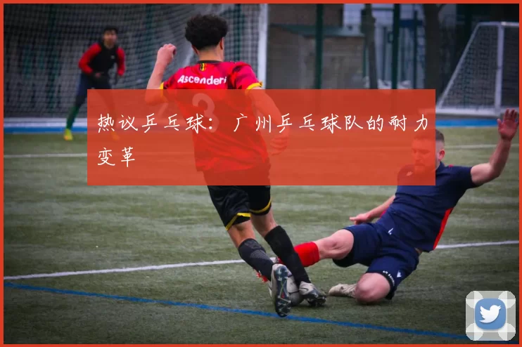 热议乒乓球：广州乒乓球队的耐力变革