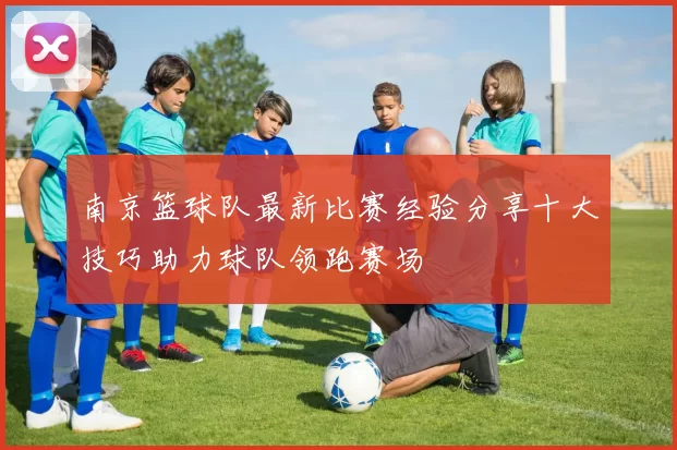 南京篮球队最新比赛经验分享十大技巧助力球队领跑赛场