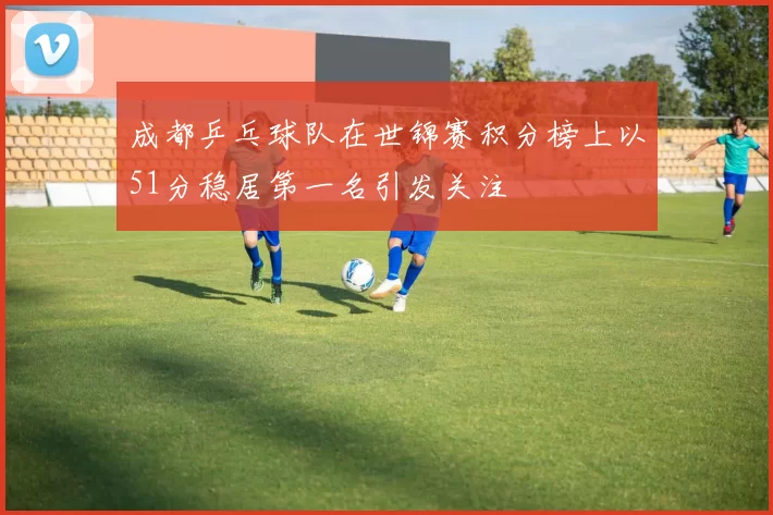 成都乒乓球队在世锦赛积分榜上以51分稳居第一名引发关注