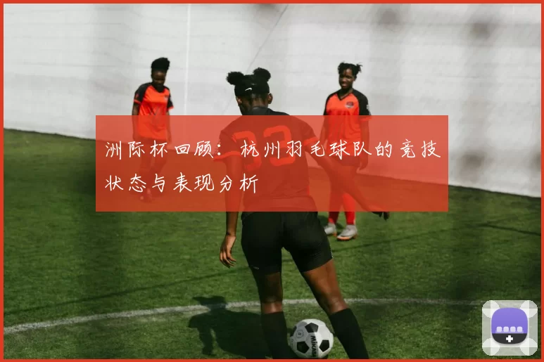 洲际杯回顾：杭州羽毛球队的竞技状态与表现分析