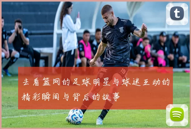 去看篮网的足球明星与球迷互动的精彩瞬间与背后的故事