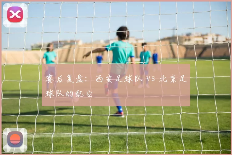 赛后复盘：西安足球队 vs 北京足球队的配合