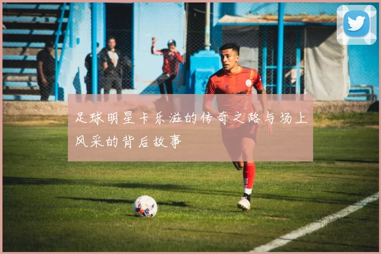 足球明星卡乐滋的传奇之路与场上风采的背后故事